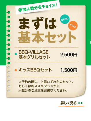 参加人数分をチョイス！まずは基本セット BBQ-VILLAGE 基本グリルセット 2,500円　キッズBBQセット 1,500円 ご予約の際に、上記いずれかのセット、もしくはおススメプランから人数分のご注文をお選びください。　詳しく見る