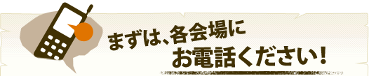 まずは、各会場にお電話ください!