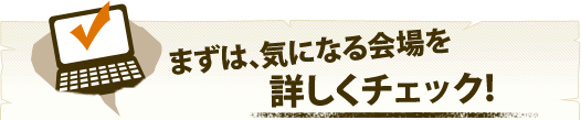 まずは、気になる会場を詳しくチェック